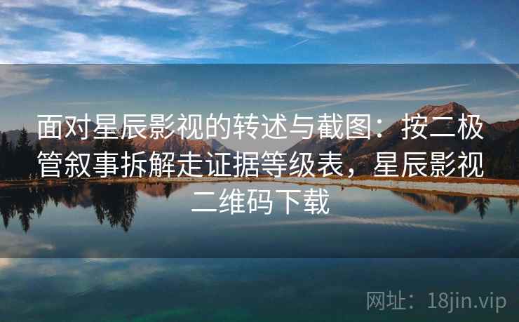 面对星辰影视的转述与截图：按二极管叙事拆解走证据等级表，星辰影视二维码下载