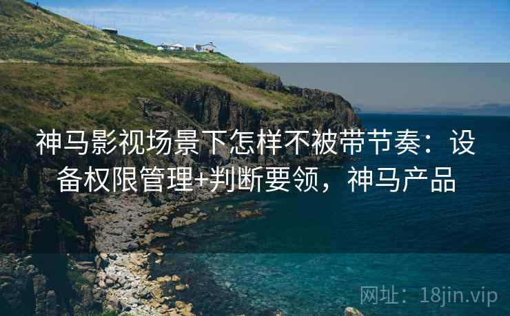 神马影视场景下怎样不被带节奏：设备权限管理+判断要领，神马产品