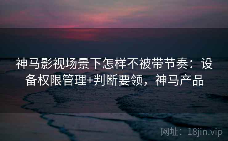 神马影视场景下怎样不被带节奏:设备权限管理+判断要领,神马产品 神马影视场景下怎样不被带节奏:设备权限管理+判断要领,神马产品