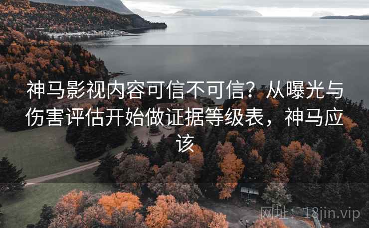神马影视内容可信不可信？从曝光与伤害评估开始做证据等级表，神马应该