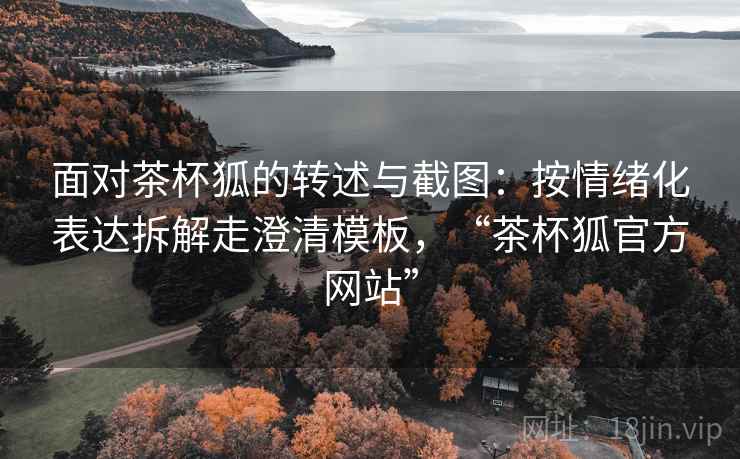 面对茶杯狐的转述与截图：按情绪化表达拆解走澄清模板，“茶杯狐官方网站”