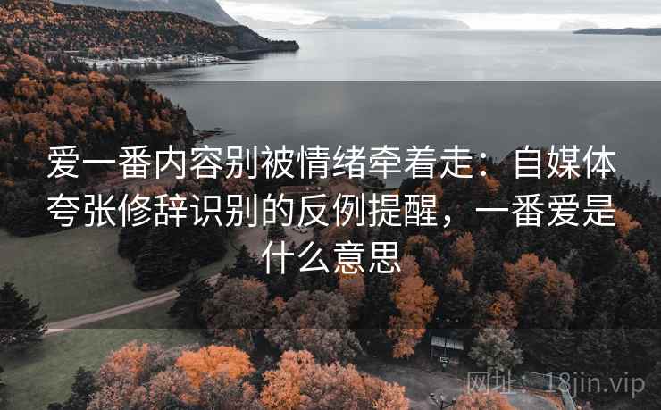 爱一番内容别被情绪牵着走:自媒体夸张修辞识别的反例提醒,一番爱是什么意思 爱一番内容别被情绪牵着走:自媒体夸张修辞识别的反例提醒,一番爱是什么意思