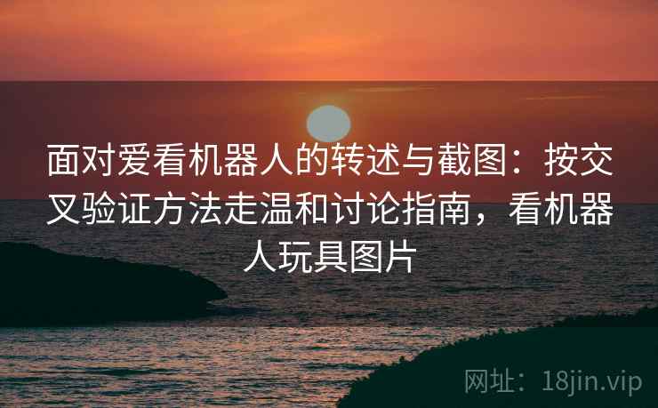 面对爱看机器人的转述与截图:按交叉验证方法走温和讨论指南,看机器人玩具图片 面对爱看机器人的转述与截图:按交叉验证方法走温和讨论指南,看机器人玩具图片