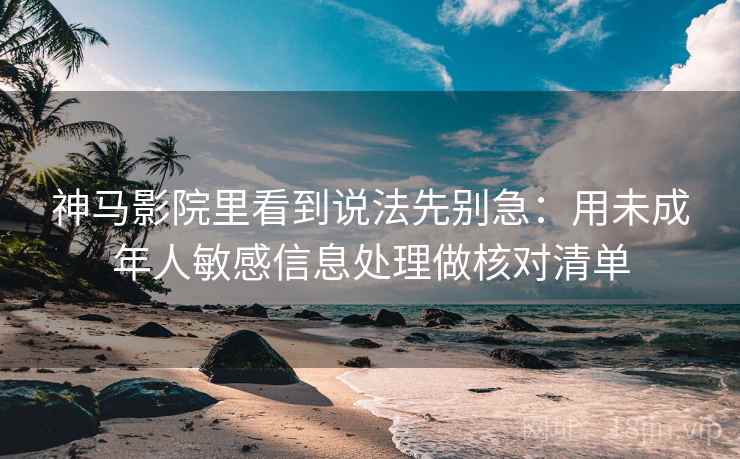神马影院里看到说法先别急：用未成年人敏感信息处理做核对清单