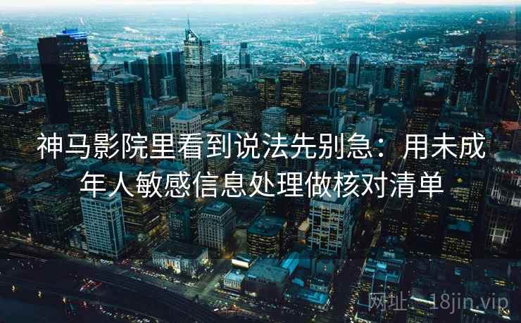 神马影院里看到说法先别急:用未成年人敏感信息处理做核对清单 神马影院里看到说法先别急:用未成年人敏感信息处理做核对清单