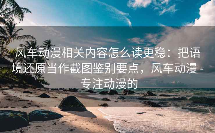 风车动漫相关内容怎么读更稳：把语境还原当作截图鉴别要点，风车动漫 - 专注动漫的