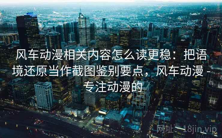 风车动漫相关内容怎么读更稳:把语境还原当作截图鉴别要点,风车动漫 - 专注动漫的 风车动漫相关内容怎么读更稳:把语境还原当作截图鉴别要点,风车动漫 - 专注动漫的