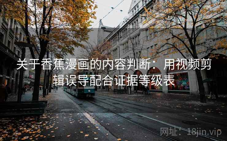 关于香蕉漫画的内容判断:用视频剪辑误导配合证据等级表 关于香蕉漫画的内容判断:用视频剪辑误导配合证据等级表