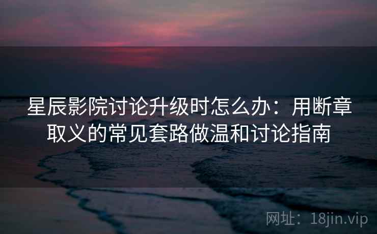 星辰影院讨论升级时怎么办:用断章取义的常见套路做温和讨论指南 星辰影院讨论升级时怎么办:用断章取义的常见套路做温和讨论指南