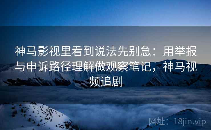 神马影视里看到说法先别急：用举报与申诉路径理解做观察笔记，神马视频追剧