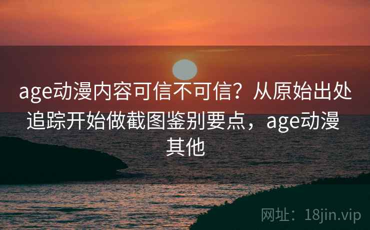 age动漫内容可信不可信？从原始出处追踪开始做截图鉴别要点，age动漫 其他