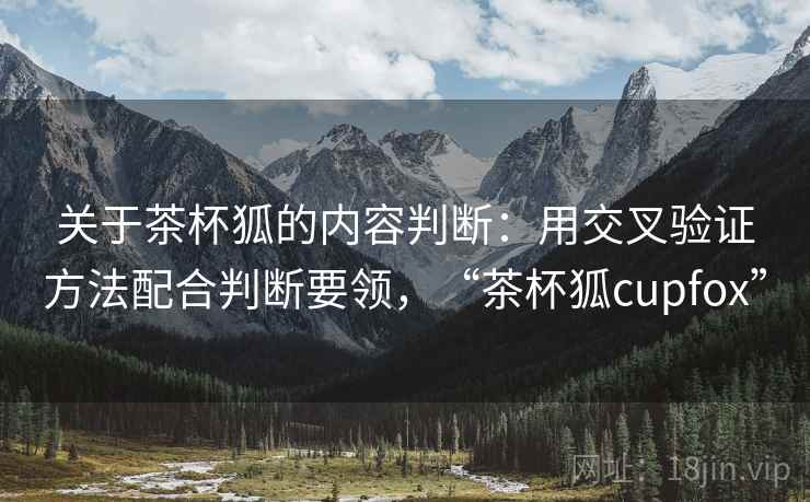 关于茶杯狐的内容判断:用交叉验证方法配合判断要领,“茶杯狐cupfox” 关于茶杯狐的内容判断:用交叉验证方法配合判断要领,“茶杯狐cupfox”