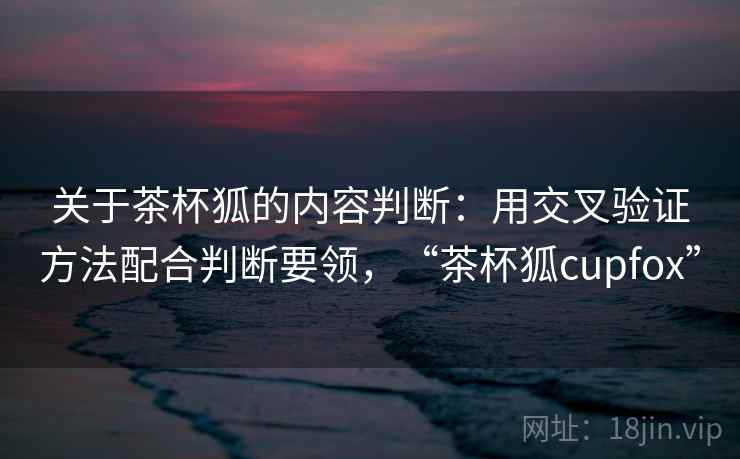 关于茶杯狐的内容判断：用交叉验证方法配合判断要领，“茶杯狐cupfox”