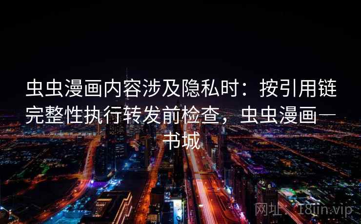 虫虫漫画内容涉及隐私时：按引用链完整性执行转发前检查，虫虫漫画―书城