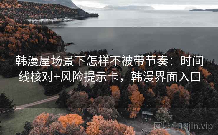 韩漫屋场景下怎样不被带节奏：时间线核对+风险提示卡，韩漫界面入口
