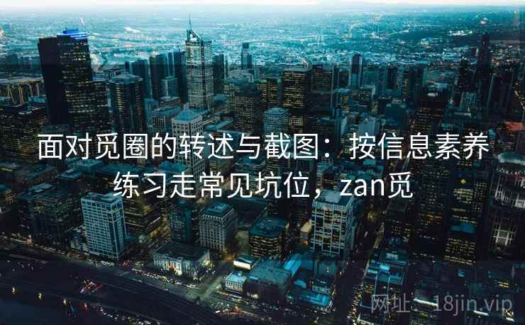 面对觅圈的转述与截图:按信息素养练习走常见坑位,zan觅 面对觅圈的转述与截图:按信息素养练习走常见坑位,zan觅