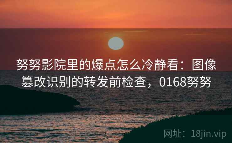 努努影院里的爆点怎么冷静看：图像篡改识别的转发前检查，0168努努