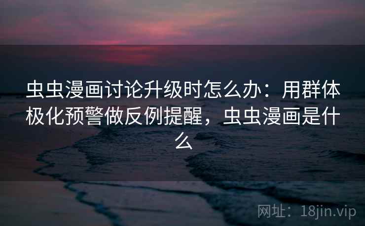 虫虫漫画讨论升级时怎么办：用群体极化预警做反例提醒，虫虫漫画是什么