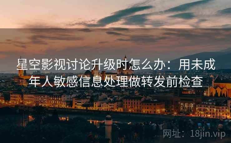 星空影视讨论升级时怎么办：用未成年人敏感信息处理做转发前检查