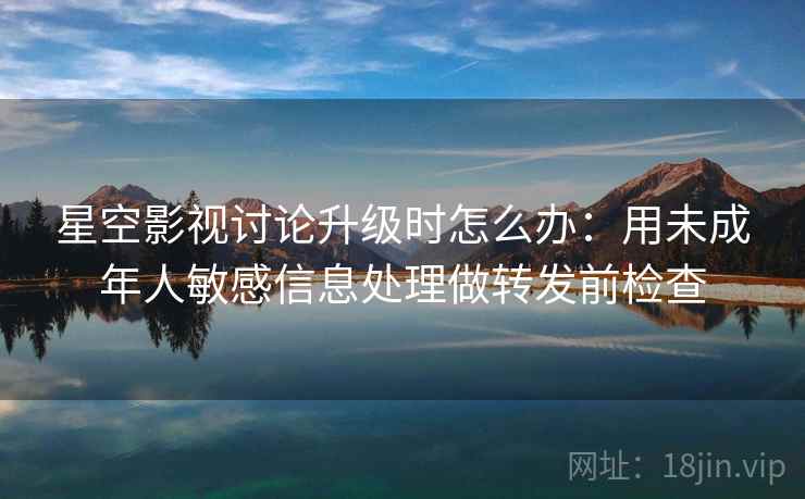 星空影视讨论升级时怎么办：用未成年人敏感信息处理做转发前检查