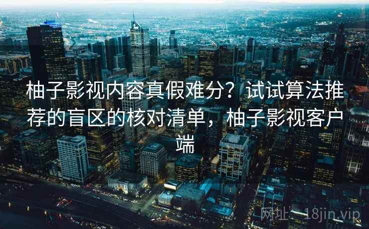 柚子影视内容真假难分?试试算法推荐的盲区的核对清单,柚子影视客户端 柚子影视内容真假难分?试试算法推荐的盲区的核对清单,柚子影视客户端