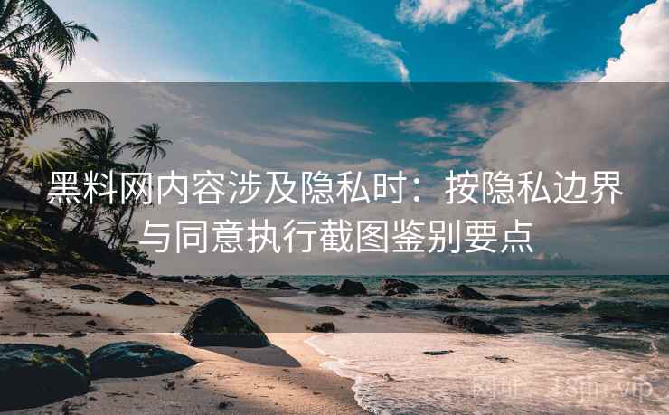 黑料网内容涉及隐私时：按隐私边界与同意执行截图鉴别要点