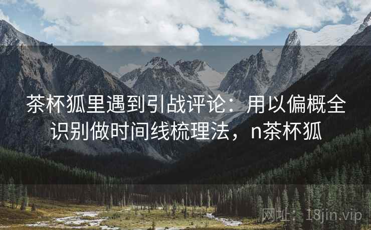 茶杯狐里遇到引战评论：用以偏概全识别做时间线梳理法，n茶杯狐