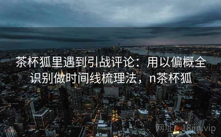茶杯狐里遇到引战评论:用以偏概全识别做时间线梳理法,n茶杯狐 茶杯狐里遇到引战评论:用以偏概全识别做时间线梳理法,n茶杯狐