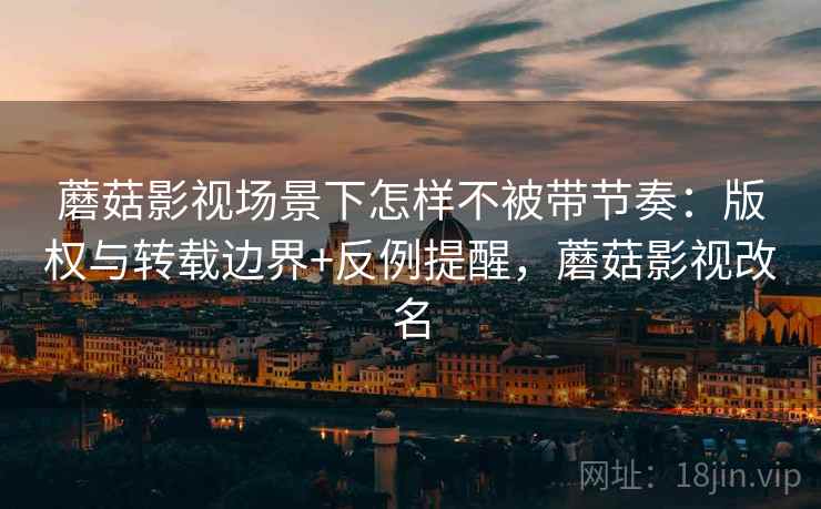 蘑菇影视场景下怎样不被带节奏：版权与转载边界+反例提醒，蘑菇影视改名