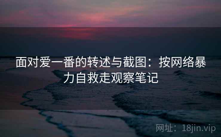面对爱一番的转述与截图：按网络暴力自救走观察笔记