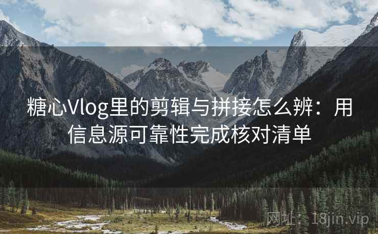 糖心Vlog里的剪辑与拼接怎么辨：用信息源可靠性完成核对清单