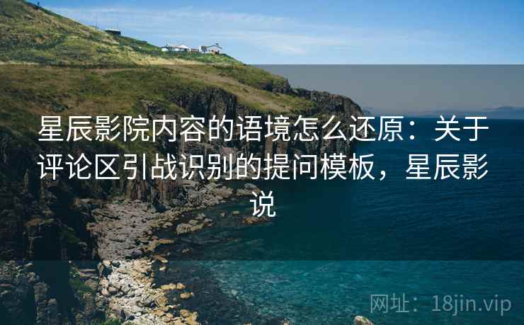 星辰影院内容的语境怎么还原:关于评论区引战识别的提问模板,星辰影说 星辰影院内容的语境怎么还原:关于评论区引战识别的提问模板,星辰影说