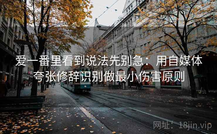 爱一番里看到说法先别急:用自媒体夸张修辞识别做最小伤害原则 爱一番里看到说法先别急:用自媒体夸张修辞识别做最小伤害原则