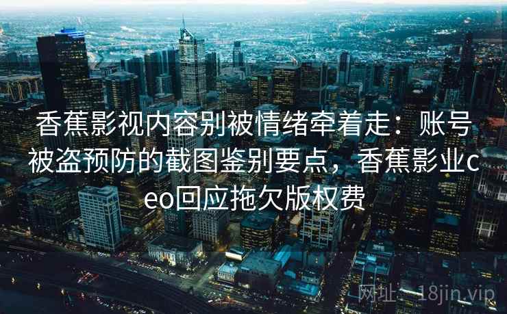 香蕉影视内容别被情绪牵着走：账号被盗预防的截图鉴别要点，香蕉影业ceo回应拖欠版权费