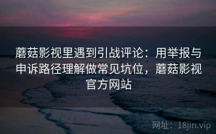 蘑菇影视里遇到引战评论:用举报与申诉路径理解做常见坑位,蘑菇影视官方网站 蘑菇影视里遇到引战评论:用举报与申诉路径理解做常见坑位,蘑菇影视官方网站