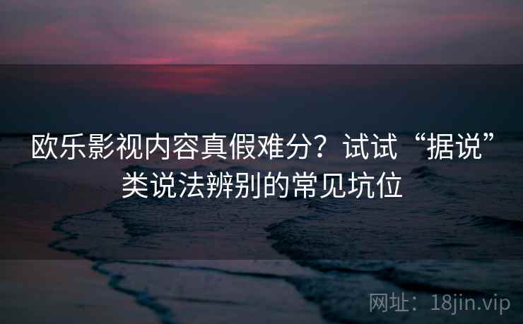 欧乐影视内容真假难分?试试“据说”类说法辨别的常见坑位 欧乐影视内容真假难分?试试“据说”类说法辨别的常见坑位