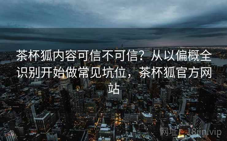 茶杯狐内容可信不可信？从以偏概全识别开始做常见坑位，茶杯狐官方网站