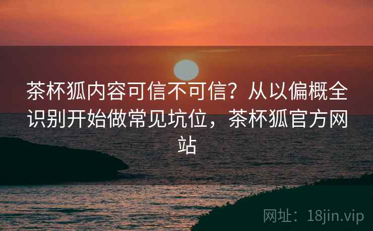 茶杯狐内容可信不可信？从以偏概全识别开始做常见坑位，茶杯狐官方网站