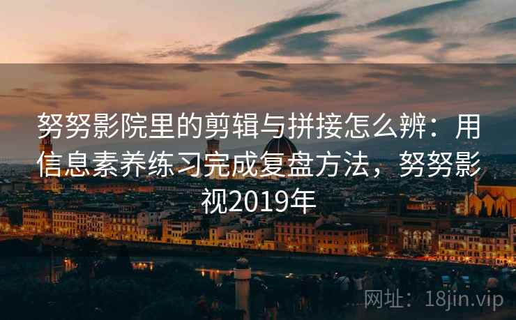 努努影院里的剪辑与拼接怎么辨：用信息素养练习完成复盘方法，努努影视2019年