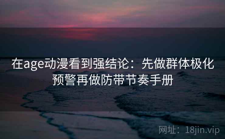 在age动漫看到强结论：先做群体极化预警再做防带节奏手册