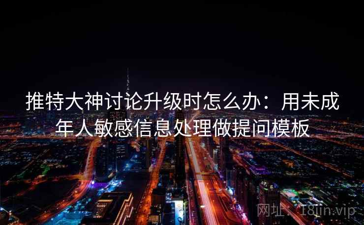 推特大神讨论升级时怎么办：用未成年人敏感信息处理做提问模板